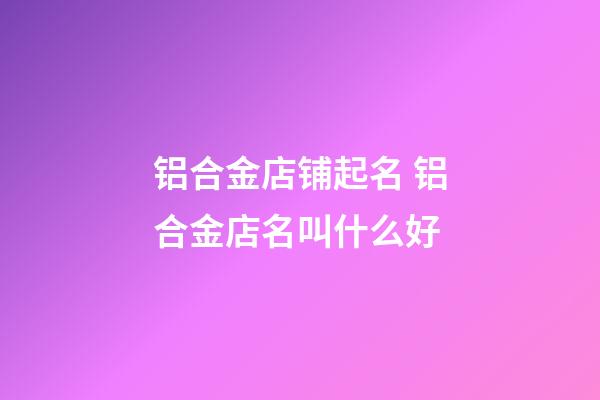 铝合金店铺起名 铝合金店名叫什么好